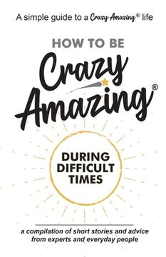 portada How to Be Crazy Amazing(R) During Difficult Times: A compilation of short stories and advice from experts and everyday people. (en Inglés)