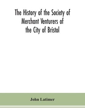 portada The history of the Society of Merchant Venturers of the City of Bristol; with some account of the anterior Merchants' Guilds