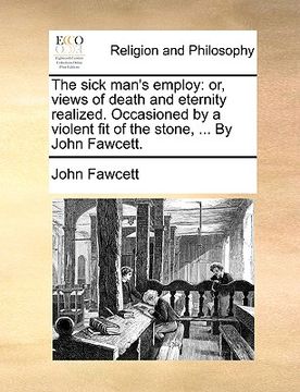 portada the sick man's employ: or, views of death and eternity realized. occasioned by a violent fit of the stone, ... by john fawcett. (in English)