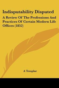 portada indisputability disputed: a review of the professions and practices of certain modern life offices (1852) (en Inglés)