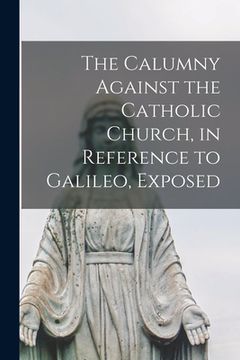 portada The Calumny Against the Catholic Church, in Reference to Galileo, Exposed [microform] (en Inglés)