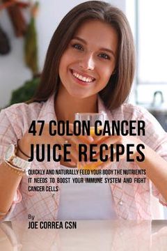 portada 47 Colon Cancer Juice Recipes: Quickly and Naturally Feed Your Body the Nutrients it needs to Boost Your Immune System and Fight Cancer Cells (in English)