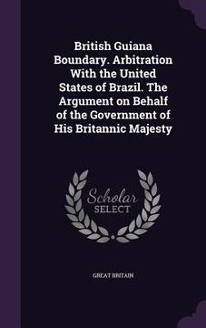 portada British Guiana Boundary. Arbitration With the United States of Brazil. The Argument on Behalf of the Government of His Britannic Majesty (in English)