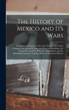 portada The History of Mexico and Its Wars: Comprising an Account of the Aztec Empire, the Cortez Conquest, the Spaniards' Rule, the Mexican Revolution, the T (in English)