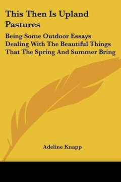 portada this then is upland pastures: being some outdoor essays dealing with the beautiful things that the spring and summer bring (en Inglés)