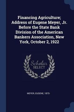 portada Financing Agriculture; Address of Eugene Meyer, Jr. Before the State Bank Division of the American Bankers Association, New York, October 2, 1922 (en Inglés)
