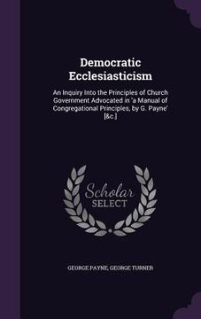portada Democratic Ecclesiasticism: An Inquiry Into the Principles of Church Government Advocated in 'a Manual of Congregational Principles, by G. Payne' (en Inglés)