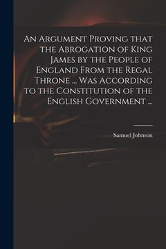 portada An Argument Proving That the Abrogation of King James by the People of England From the Regal Throne ... Was According to the Constitution of the Engl (in English)