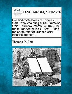 portada life and confessions of thomas d. carr: who was hung at st. clairsville, ohio, thursday, march 24, 1870, for the murder of louisa c. fox ...; and the