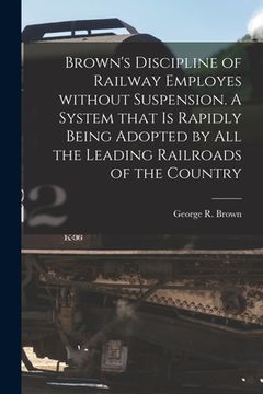 portada Brown's Discipline of Railway Employes Without Suspension [microform]. A System That is Rapidly Being Adopted by All the Leading Railroads of the Coun (in English)