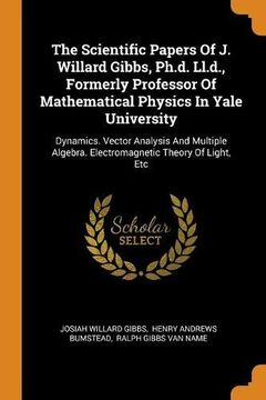 portada The Scientific Papers of j. Willard Gibbs, Ph. D. Ll. D. , Formerly Professor of Mathematical Physics in Yale University: Dynamics. Vector Analysis and. Algebra. Electromagnetic Theory of Light, etc 