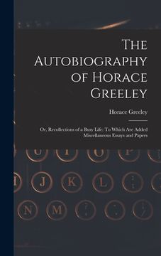 portada The Autobiography of Horace Greeley: Or, Recollections of a Busy Life: To Which Are Added Miscellaneous Essays and Papers
