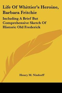 portada life of whittier's heroine, barbara fritchie: including a brief but comprehensive sketch of historic old frederick (in English)