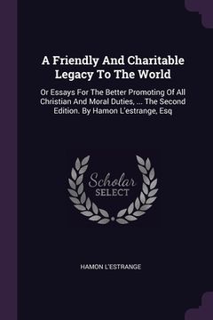portada A Friendly And Charitable Legacy To The World: Or Essays For The Better Promoting Of All Christian And Moral Duties, ... The Second Edition. By Hamon (en Inglés)