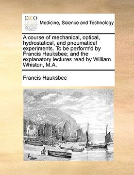 portada a course of mechanical, optical, hydrostatical, and pneumatical experiments. to be perform'd by francis hauksbee; and the explanatory lectures read (en Inglés)