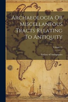portada Archaeologia or Miscellaneous Tracts Relating to Antiquity; Volume 13 (en Inglés)