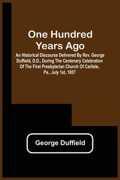 portada One Hundred Years Ago; An Historical Discourse Delivered By Rev. George Duffield, D.D., During The Centenary Celebration Of The First Presbyterian Chu (en Inglés)