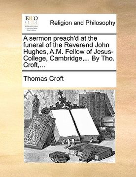 portada a sermon preach'd at the funeral of the reverend john hughes, a.m. fellow of jesus-college, cambridge, ... by tho. croft, ... (en Inglés)