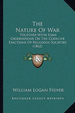 portada the nature of war: together with some observations on the coercive exactions of religious societies (1862) (en Inglés)