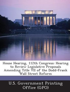 portada House Hearing, 112th Congress: Hearing to Review Legislative Proposals Amending Title VII of the Dodd-Frank Wall Street Reform