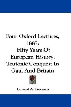 portada four oxford lectures, 1887: fifty years of european history; teutonic conquest in gaul and britain