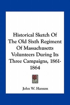 portada historical sketch of the old sixth regiment of massachusetts volunteers during its three campaigns, 1861-1864 (en Inglés)
