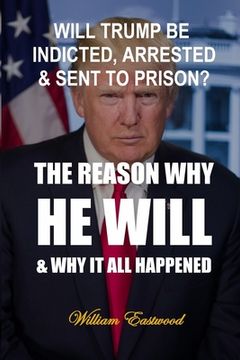 portada Will Trump Be Indicted, Arrested & Sent to Prison?: The Reason Why He Will & Why It All Happened (en Inglés)
