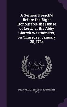 portada A Sermon Preach'd Before the Right Honourable the House of Lords at the Abby Church Westminster, on Thursday, January 30, 1724 (en Inglés)