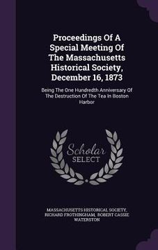 portada Proceedings Of A Special Meeting Of The Massachusetts Historical Society, December 16, 1873: Being The One Hundredth Anniversary Of The Destruction Of