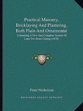 portada practical masonry, bricklaying and plastering, both plain and ornamental: containing a new and complete system of lines for stone cutting (1838) (en Inglés)