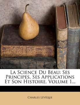 portada La Science Du Beau: Ses Principes, Ses Applications Et Son Histoire, Volume 1... (in French)