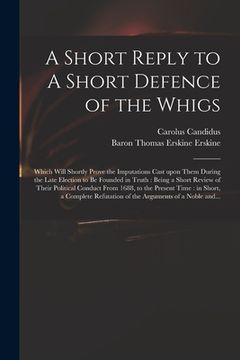 portada A Short Reply to A Short Defence of the Whigs: Which Will Shortly Prove the Imputations Cast Upon Them During the Late Election to Be Founded in Truth