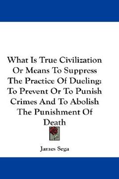 portada what is true civilization or means to suppress the practice of dueling: to prevent or to punish crimes and to abolish the punishment of death (en Inglés)