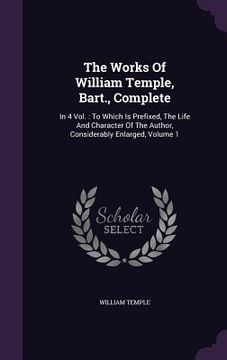 portada The Works Of William Temple, Bart., Complete: In 4 Vol.: To Which Is Prefixed, The Life And Character Of The Author, Considerably Enlarged, Volume 1 (en Inglés)