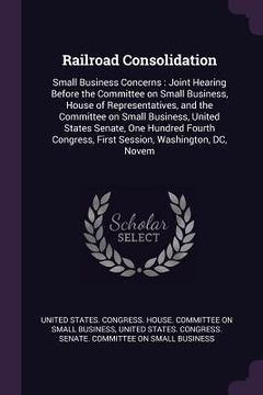 portada Railroad Consolidation: Small Business Concerns: Joint Hearing Before the Committee on Small Business, House of Representatives, and the Commi