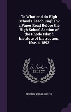 portada To What end do High Schools Teach English? a Paper Read Before the High School Section of the Rhode Island Institute of Instruction, Nov. 4, 1892