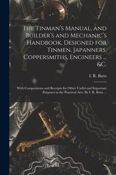 portada The Tinman's Manual, and Builder's and Mechanic's Handbook, designed for Tinmen, Japanners, Coppersmiths, Engineers ... &c.; With Compositions and Rec (en Inglés)