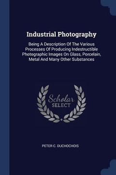 portada Industrial Photography: Being A Description Of The Various Processes Of Producing Indestructible Photographic Images On Glass, Porcelain, Meta