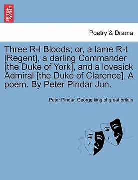 portada three r-l bloods; or, a lame r-t [regent], a darling commander [the duke of york], and a lovesick admiral [the duke of clarence]. a poem. by peter pin
