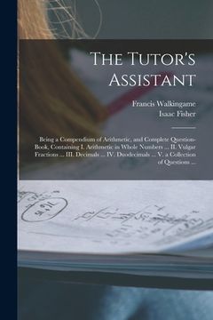 portada The Tutor's Assistant [microform]: Being a Compendium of Arithmetic, and Complete Question-book, Containing I. Arithmetic in Whole Numbers ... II. Vul (in English)