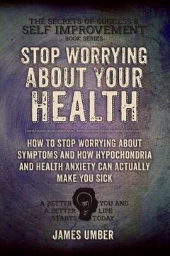 portada Stop Worrying About Your Health: How To Stop Worrying About Symptoms and how Hypochondria and Health Anxiety Can Actually Make You Sick (en Inglés)