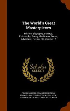portada The World's Great Masterpieces: History, Biography, Science, Philosophy, Poetry, the Drama, Travel, Adventure, Fiction, Etc, Volume 17