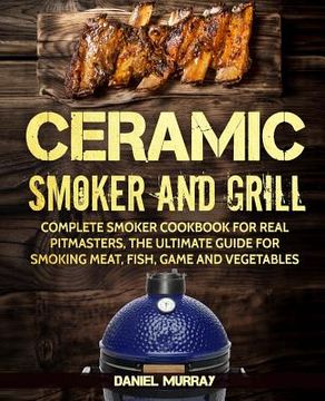 portada Ceramic Smoker and Grill: Complete Smoker Cookbook for Real Pitmasters, The Ultimate Guide for Smoking Meat, Fish, Game and Vegetables (in English)