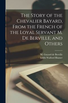 portada The Story of the Chevalier Bayard, From the French of the Loyal Servant M. de Berville, and Others (en Inglés)