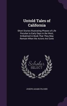 portada Untold Tales of California: Short Stories Illustrating Phases of Life Peculiar to Early Days in the West, Embalmed in Book That They May Remain Wh (in English)