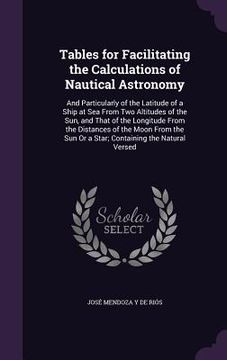 portada Tables for Facilitating the Calculations of Nautical Astronomy: And Particularly of the Latitude of a Ship at Sea From Two Altitudes of the Sun, and T (en Inglés)