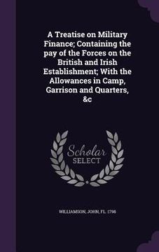portada A Treatise on Military Finance; Containing the pay of the Forces on the British and Irish Establishment; With the Allowances in Camp, Garrison and Qua (en Inglés)