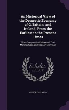 portada An Historical View of the Domestic Economy of G. Britain, and Ireland, From the Earliest to the Present Times: With a Comparative Estimate of Their Ma (in English)