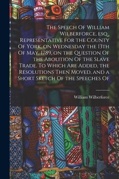 portada The Speech Of William Wilberforce, esq., Representative for the County Of York, on Wednesday the 13th Of May, 1789, on the Question Of the Abolition O (en Inglés)