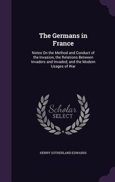 portada The Germans in France: Notes On the Method and Conduct of the Invasion, the Relations Between Invaders and Invaded, and the Modern Usages of